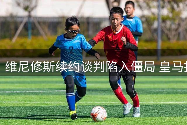 维尼修斯续约谈判陷入僵局 皇马报价与球员心理预期相差800万欧