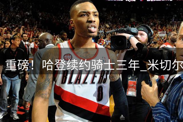 重磅！哈登续约骑士三年 米切尔获超级顶薪